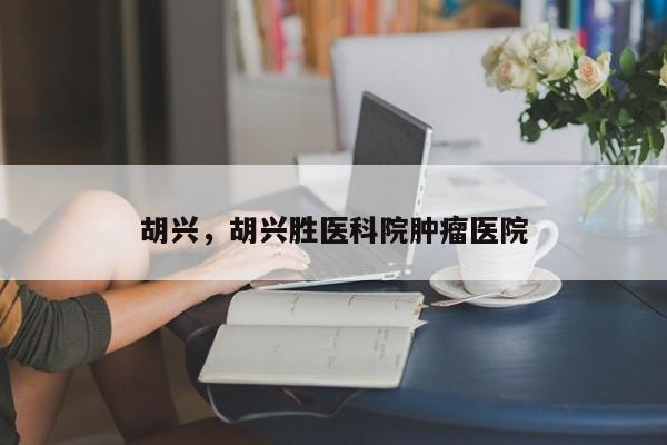胡兴，胡兴胜医科院肿瘤医院-第1张图片
